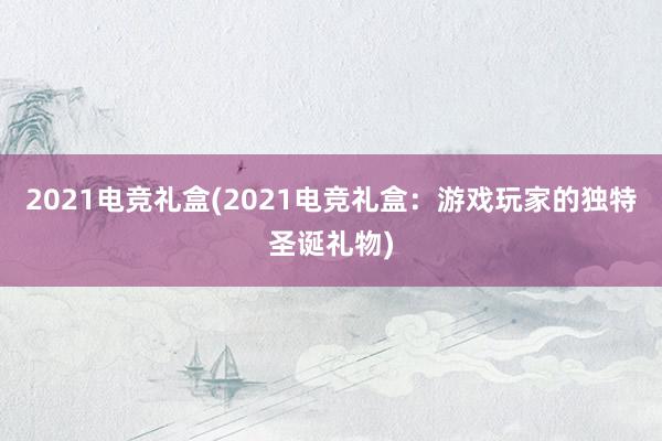 2021电竞礼盒(2021电竞礼盒：游戏玩家的独特圣诞礼物)