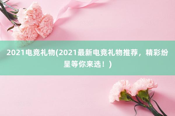 2021电竞礼物(2021最新电竞礼物推荐，精彩纷呈等你来选！)