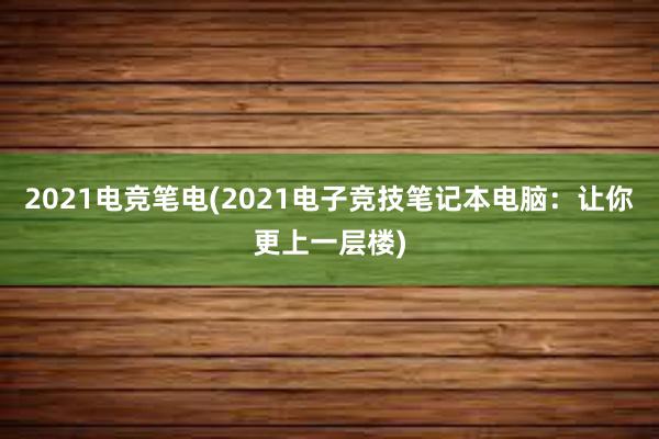 2021电竞笔电(2021电子竞技笔记本电脑：让你更上一层楼)