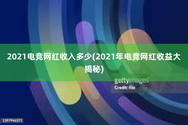 2021电竞网红收入多少(2021年电竞网红收益大揭秘)