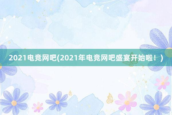 2021电竞网吧(2021年电竞网吧盛宴开始啦！)