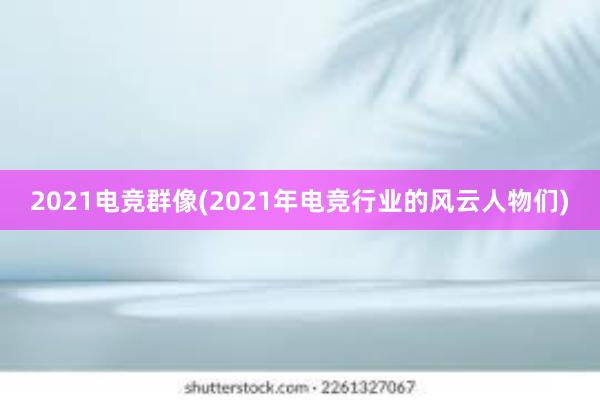 2021电竞群像(2021年电竞行业的风云人物们)