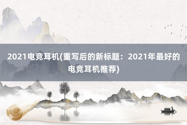 2021电竞耳机(重写后的新标题：2021年最好的电竞耳机推荐)