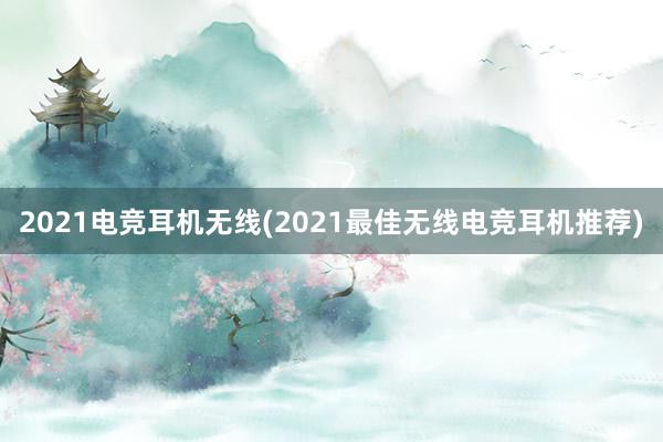 2021电竞耳机无线(2021最佳无线电竞耳机推荐)