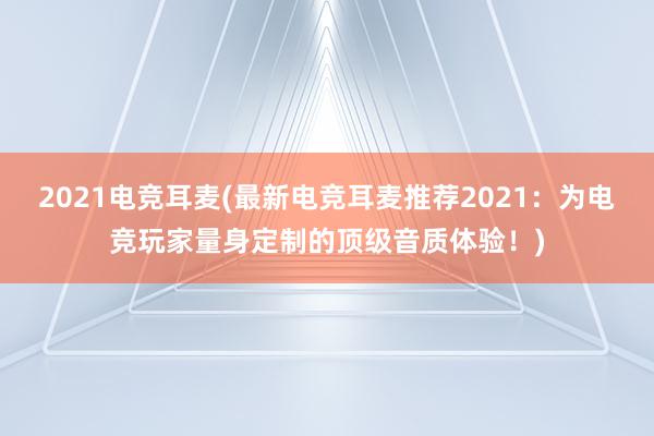 2021电竞耳麦(最新电竞耳麦推荐2021：为电竞玩家量身定制的顶级音质体验！)