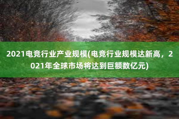 2021电竞行业产业规模(电竞行业规模达新高，2021年全球市场将达到巨额数亿元)