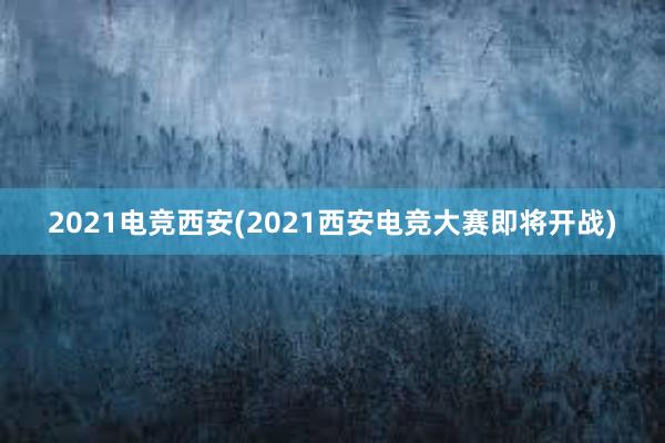 2021电竞西安(2021西安电竞大赛即将开战)