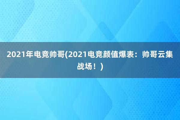 2021年电竞帅哥(2021电竞颜值爆表：帅哥云集战场！)