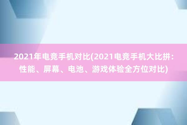 2021年电竞手机对比(2021电竞手机大比拼：性能、屏幕、电池、游戏体验全方位对比)