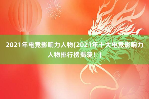 2021年电竞影响力人物(2021年十大电竞影响力人物排行榜揭晓！)