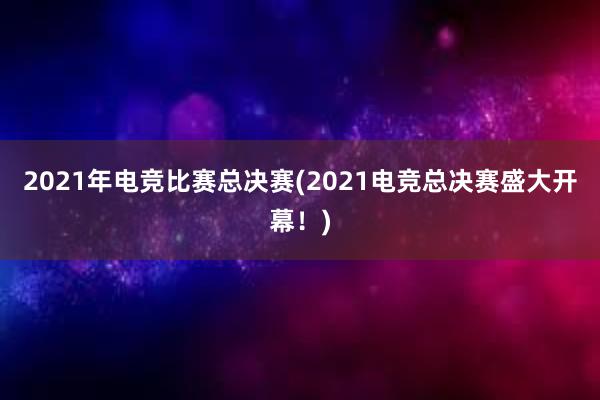 2021年电竞比赛总决赛(2021电竞总决赛盛大开幕！)