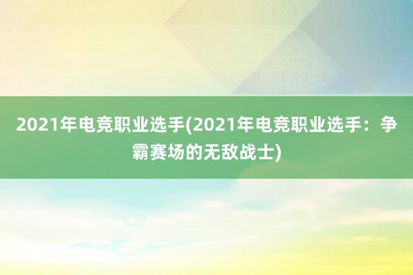 2021年电竞职业选手(2021年电竞职业选手：争霸赛场的无敌战士)