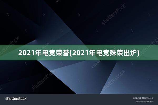 2021年电竞荣誉(2021年电竞殊荣出炉)