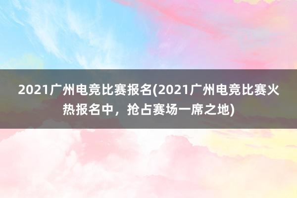 2021广州电竞比赛报名(2021广州电竞比赛火热报名中，抢占赛场一席之地)