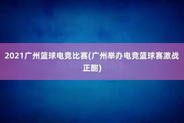 2021广州篮球电竞比赛(广州举办电竞篮球赛激战正酣)