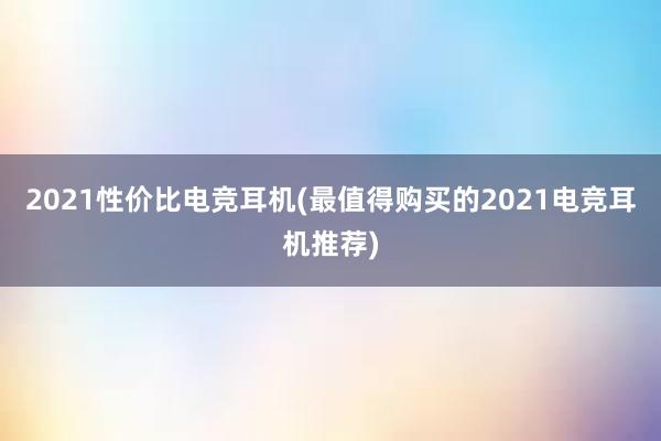 2021性价比电竞耳机(最值得购买的2021电竞耳机推荐)