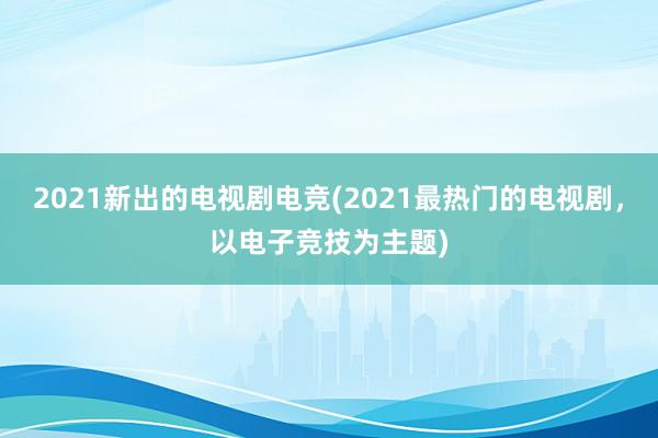 2021新出的电视剧电竞(2021最热门的电视剧，以电子竞技为主题)