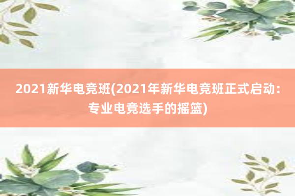 2021新华电竞班(2021年新华电竞班正式启动：专业电竞选手的摇篮)