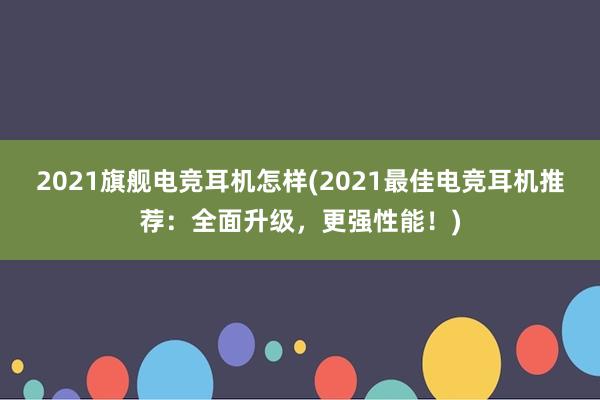 2021旗舰电竞耳机怎样(2021最佳电竞耳机推荐：全面升级，更强性能！)