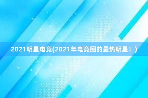 2021明星电竞(2021年电竞圈的最热明星！)