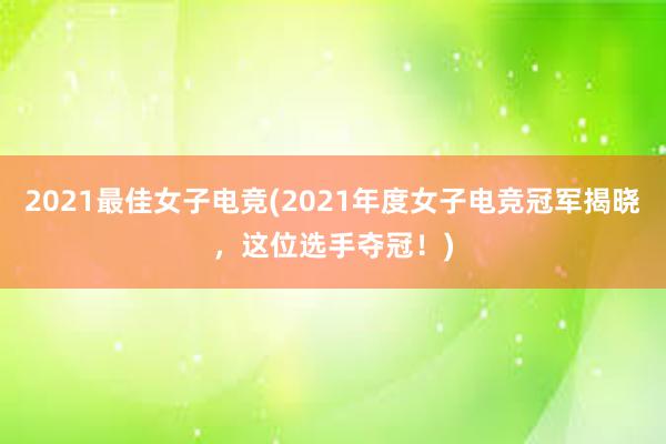 2021最佳女子电竞(2021年度女子电竞冠军揭晓，这位选手夺冠！)