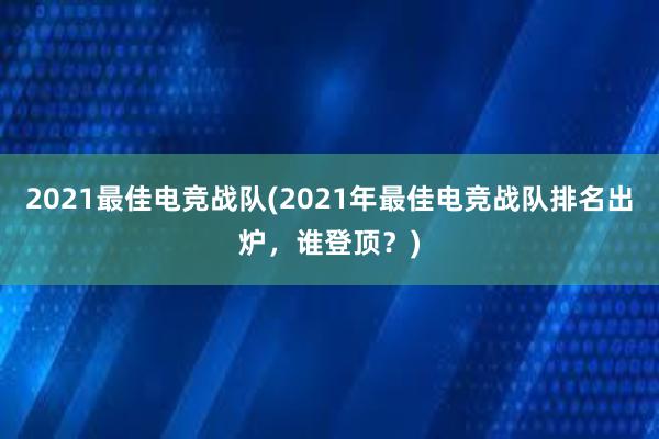 2021最佳电竞战队(2021年最佳电竞战队排名出炉，谁登顶？)