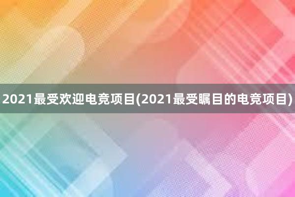 2021最受欢迎电竞项目(2021最受瞩目的电竞项目)