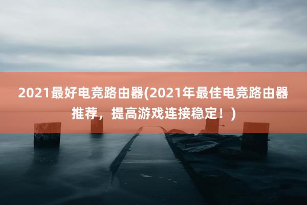 2021最好电竞路由器(2021年最佳电竞路由器推荐，提高游戏连接稳定！)