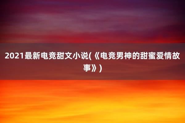 2021最新电竞甜文小说(《电竞男神的甜蜜爱情故事》)