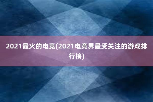 2021最火的电竞(2021电竞界最受关注的游戏排行榜)