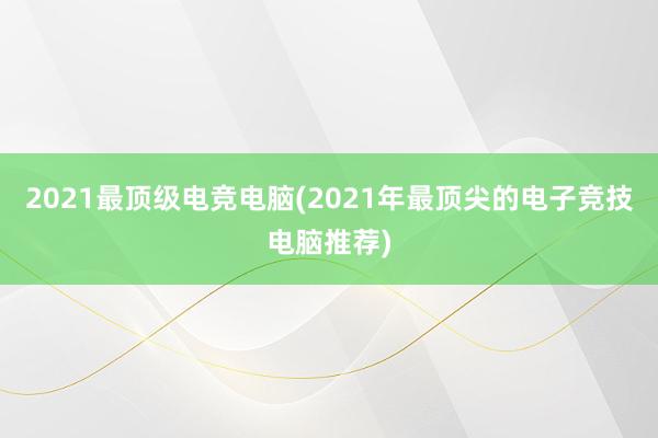 2021最顶级电竞电脑(2021年最顶尖的电子竞技电脑推荐)