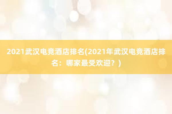 2021武汉电竞酒店排名(2021年武汉电竞酒店排名：哪家最受欢迎？)