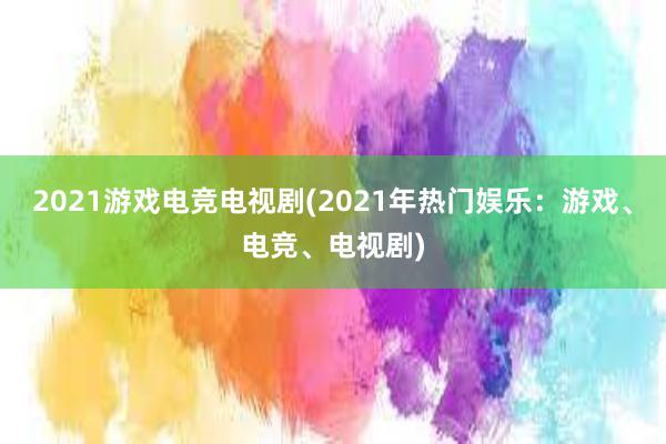 2021游戏电竞电视剧(2021年热门娱乐：游戏、电竞、电视剧)