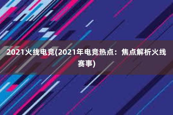 2021火线电竞(2021年电竞热点：焦点解析火线赛事)