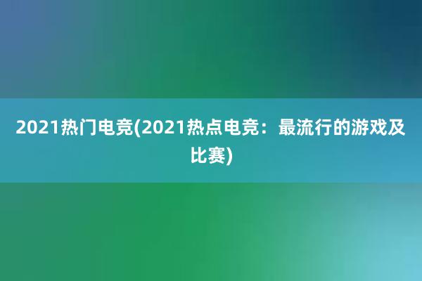 2021热门电竞(2021热点电竞：最流行的游戏及比赛)