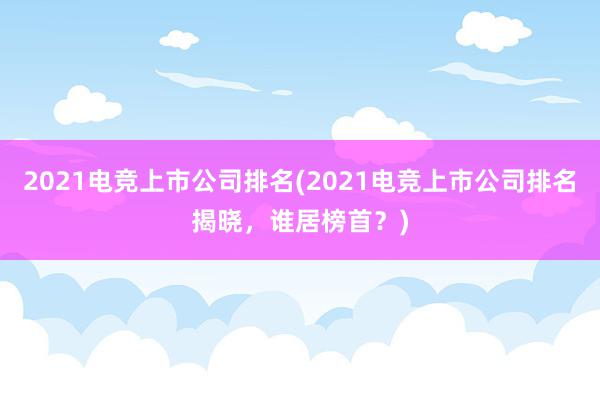 2021电竞上市公司排名(2021电竞上市公司排名揭晓，谁居榜首？)