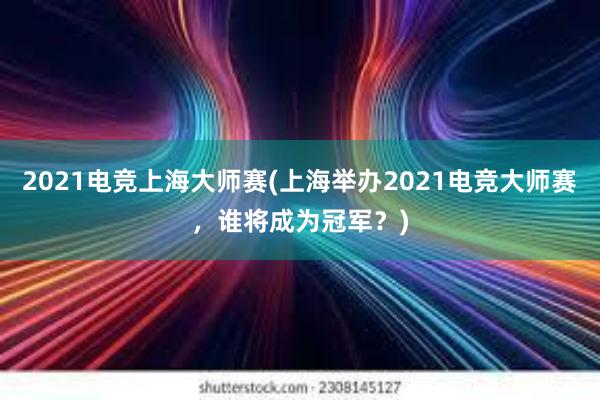 2021电竞上海大师赛(上海举办2021电竞大师赛，谁将成为冠军？)