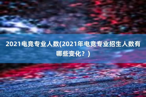 2021电竞专业人数(2021年电竞专业招生人数有哪些变化？)