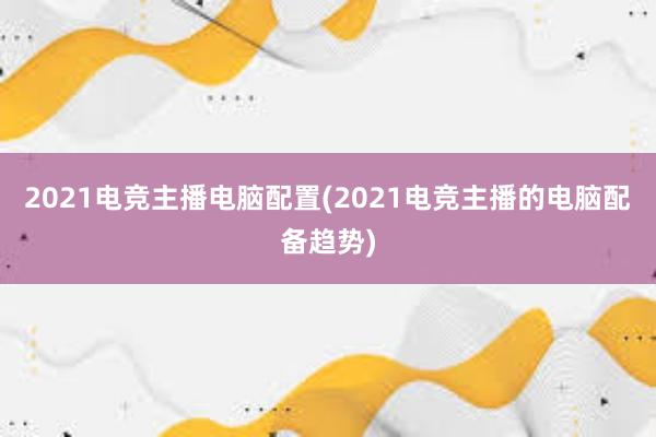 2021电竞主播电脑配置(2021电竞主播的电脑配备趋势)