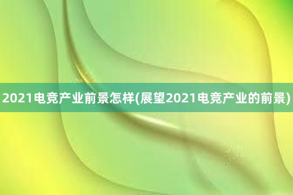 2021电竞产业前景怎样(展望2021电竞产业的前景)