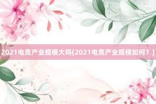 2021电竞产业规模大吗(2021电竞产业规模如何？)