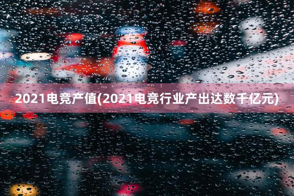 2021电竞产值(2021电竞行业产出达数千亿元)