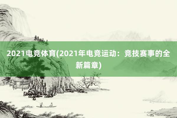 2021电竞体育(2021年电竞运动：竞技赛事的全新篇章)