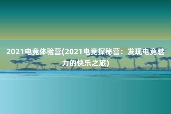 2021电竞体验营(2021电竞探秘营：发现电竞魅力的快乐之旅)