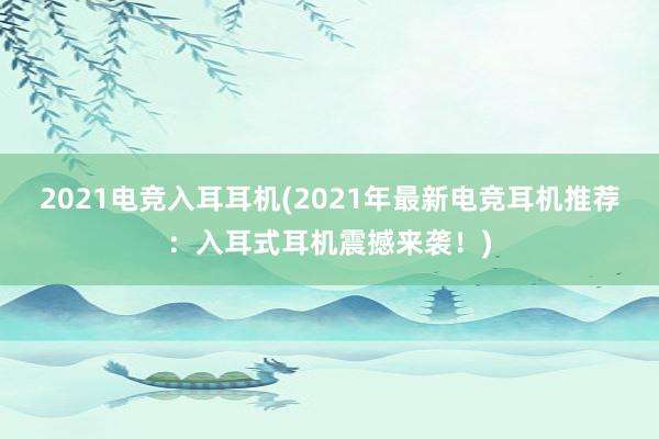 2021电竞入耳耳机(2021年最新电竞耳机推荐：入耳式耳机震撼来袭！)