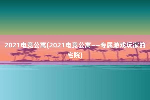 2021电竞公寓(2021电竞公寓——专属游戏玩家的宅院)