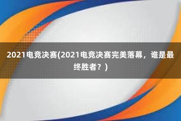 2021电竞决赛(2021电竞决赛完美落幕，谁是最终胜者？)