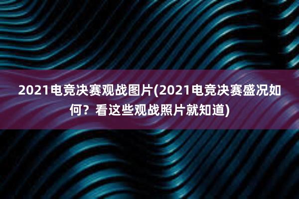 2021电竞决赛观战图片(2021电竞决赛盛况如何？看这些观战照片就知道)