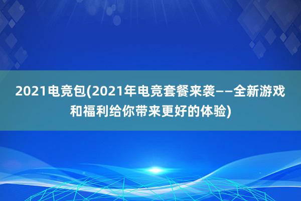 2021电竞包(2021年电竞套餐来袭——全新游戏和福利给你带来更好的体验)