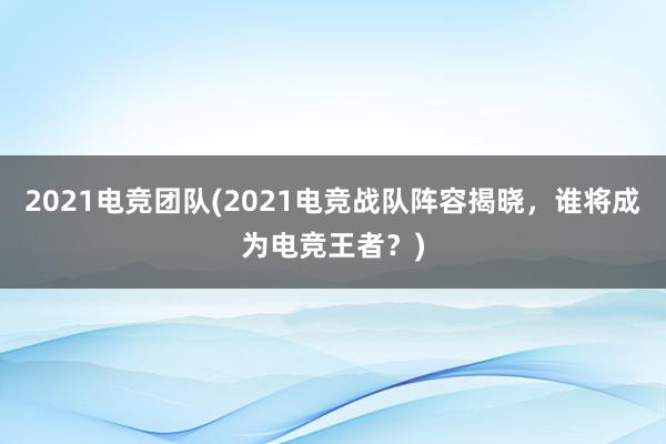 2021电竞团队(2021电竞战队阵容揭晓，谁将成为电竞王者？)